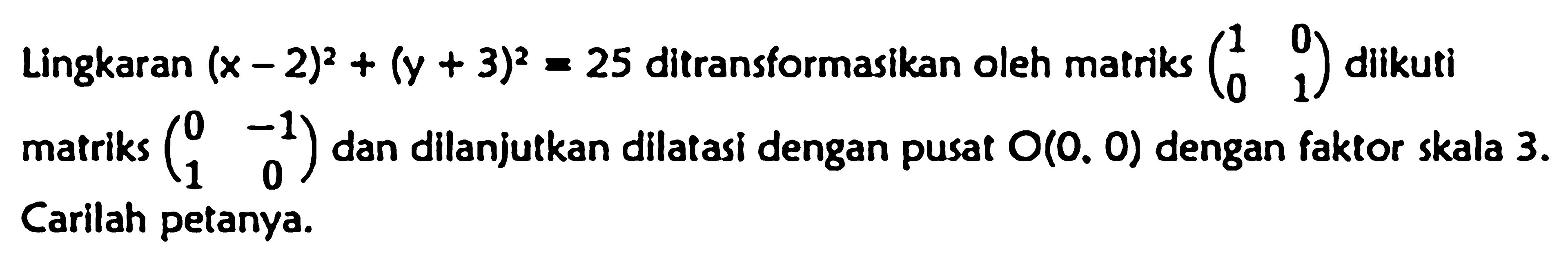 Lingkaran (x-2)^2+(y+3)^2=25 ditransformasikan oleh matriks (1 0 0 1) diikuti matriks (0 -1 1 0) dan dilanjutkan dilatasi dengan pusat O(0, 0) dengan faktor skala 3. Carilah petanya.