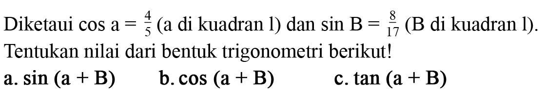 Diketahui cos a = 4/5 (a di kuadran I) dan sin B = 8/17 (B di kuadran I). Tentukan nilai dari bentuk trigonometri berikut! 
a. sin (a + B) 
b. cos (a + B) 
c. tan (a + B)