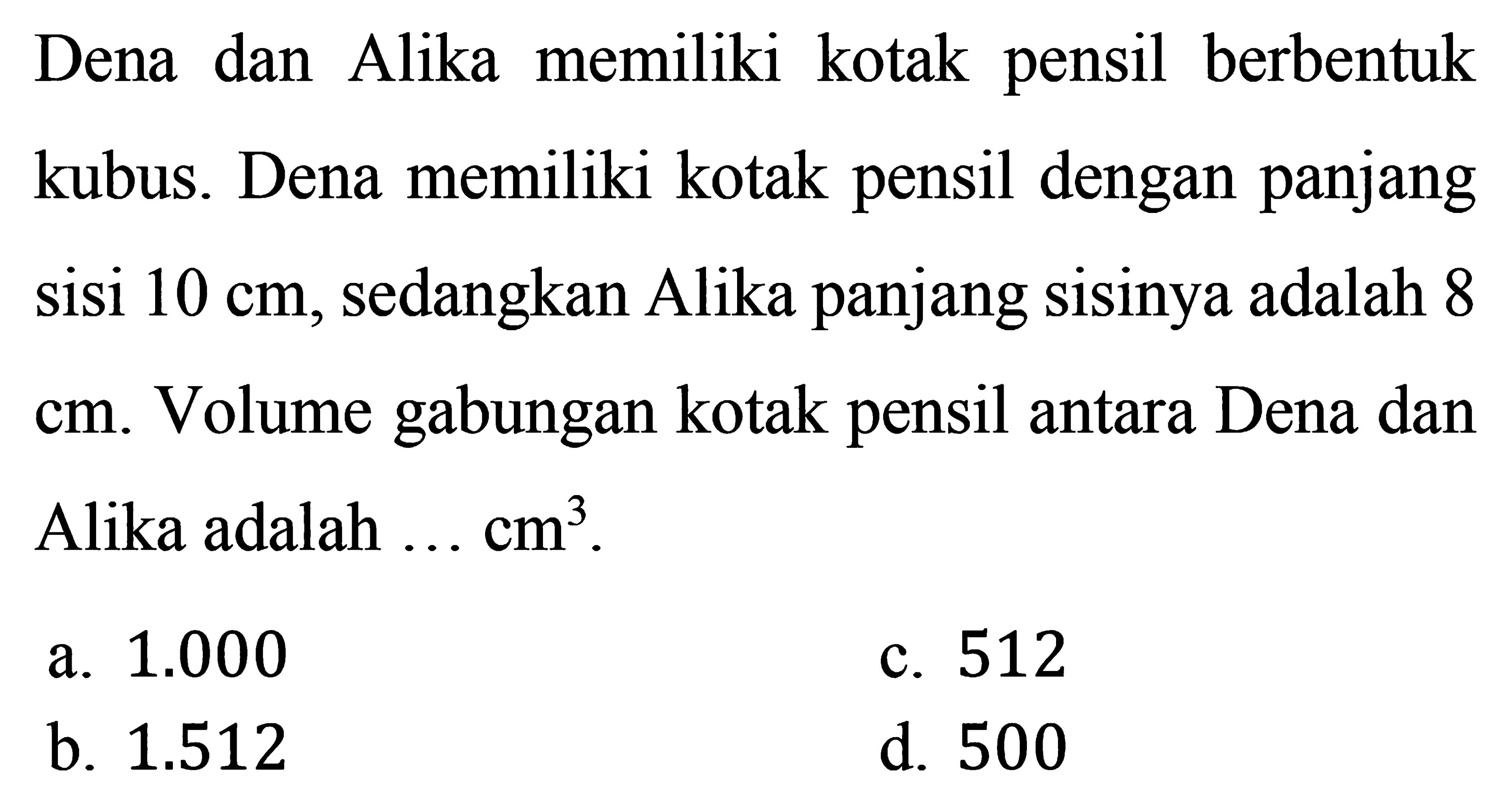 Dena dan Alika memiliki kotak pensil berbentuk kubus. Dena memiliki kotak pensil dengan panjang sisi 10 cm, sedangkan Alika panjang sisinya adalah 8  cm. Volume gabungan kotak pensil antara Dena dan Alika adalah ...  cm^3.