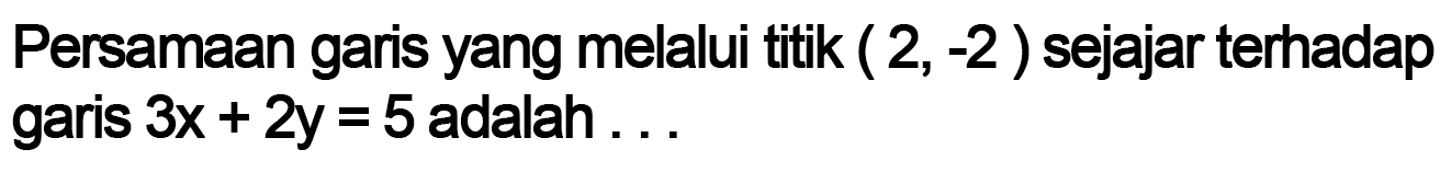 Persamaan garis yang melalui titik ( 2, -2 ) sejajar terhadap garis 3x + 2y = 5 adalah....