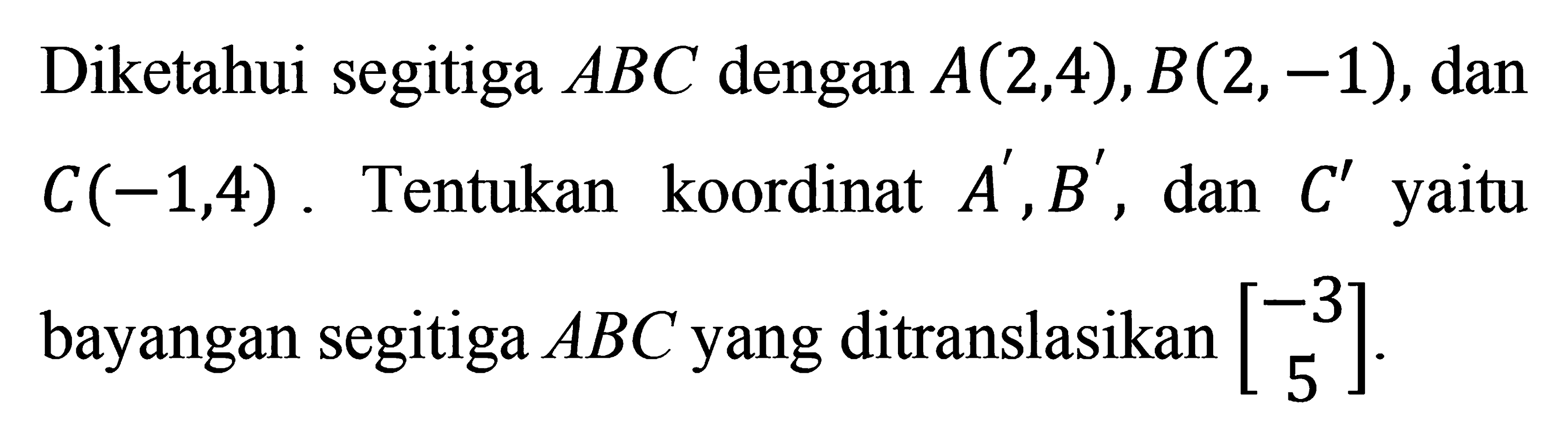 Diketahui segitiga  ABC dengan A(2,4), B(2,-1), dan C(-1,4). Tentukan koordinat  A', B', dan C' yaitu bayangan segitiga ABC yang ditranslasikan [-3  5].