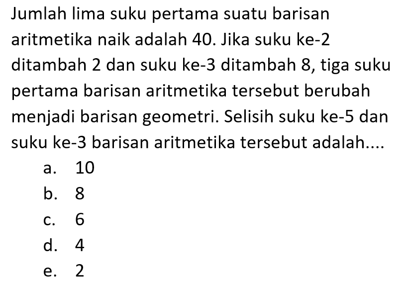 Jumlah lima suku pertama suatu barisan aritmetika naik adalah 40. Jika suku ke-2 ditambah 2 dan suku ke-3 ditambah 8, tiga suku pertama barisan aritmetika tersebut berubah menjadi barisan geometri. Selisih suku ke-5 dan suku ke-3 barisan aritmetika tersebut adalah....