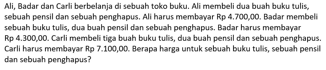 Ali, Badar dan Carli berbelanja di sebuah toko buku. Ali membeli dua buah buku tulis, sebuah pensil dan sebuah penghapus. Ali harus membayar Rp 4.700,00. Badar membeli sebuah buku tulis, dua buah pensil dan sebuah penghapus. Badar harus membayar Rp 4.300,00. Carli membeli tiga buah buku tulis, dua buah pensil dan sebuah penghapus. Carli harus membayar Rp 7.100,00. Berapa harga untuk sebuah buku tulis, sebuah pensil dan sebuah penghapus?