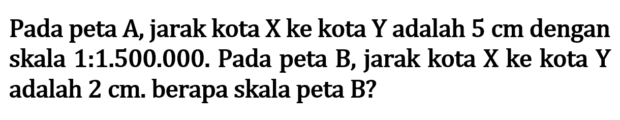 Pada peta A, jarak kota X ke kota Y adalah 5 cm dengan skala 1:1.500.000. Pada peta B, jarak kota X ke kota Y adalah 2 cm. berapa skala peta B?