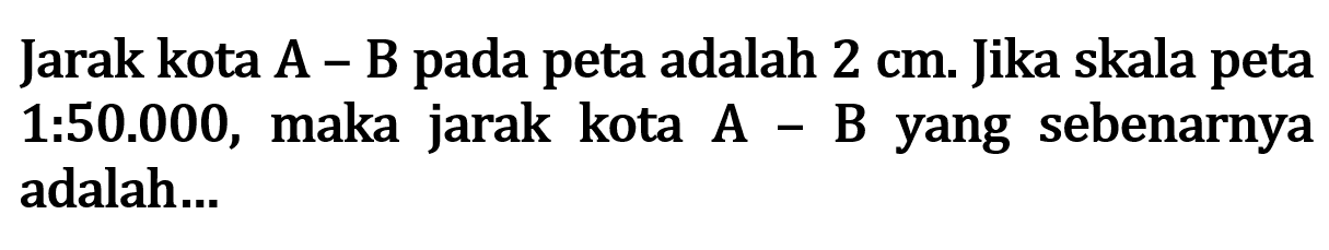 Jarak kota A-B pada peta adalah 2 cm . Jika skala peta 1:50.000, maka jarak kota A-B yang sebenarnya adalah...