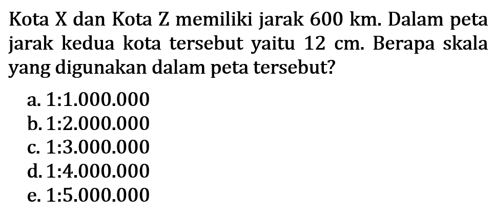 Kota X dan Kota Z memiliki jarak 600 km. Dalam peta jarak kedua kota tersebut yaitu 12 cm. Berapa skala yang digunakan dalam peta tersebut?