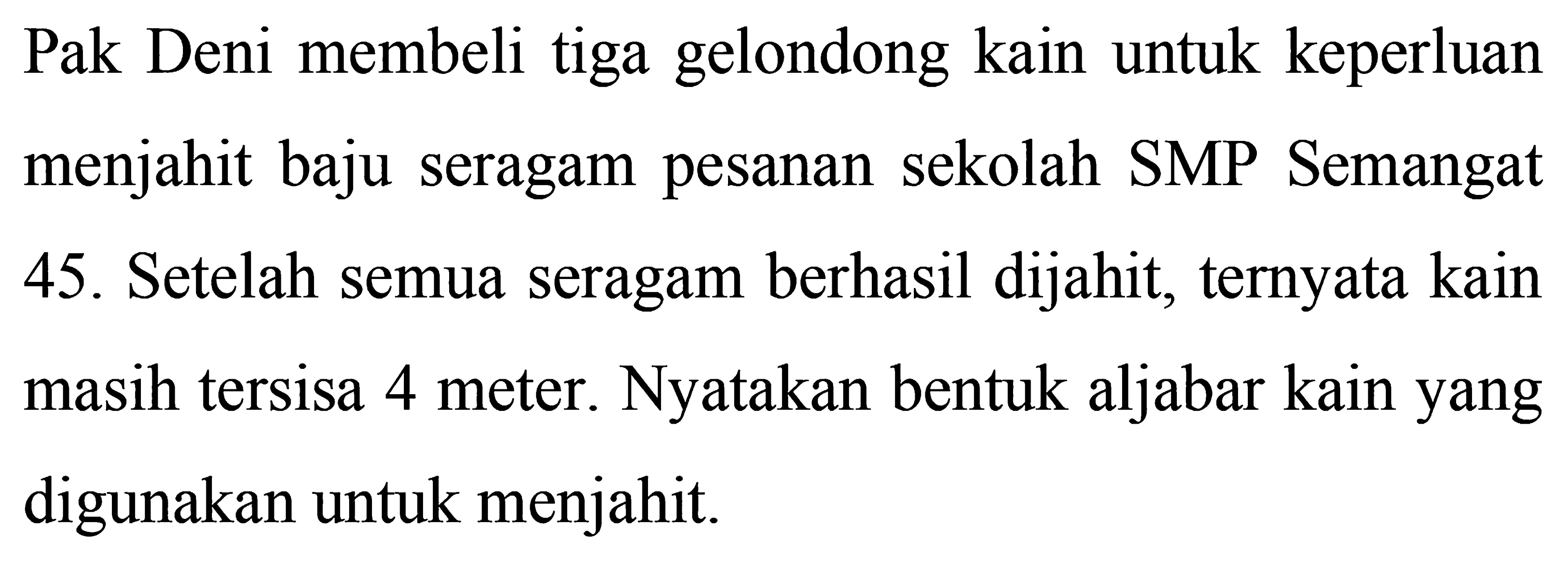 Pak Deni membeli tiga gelondong kain untuk keperluan menjahit baju seragam pesanan sekolah SMP Semangat 45. Setelah semua seragam berhasil dijahit, ternyata kain masih tersisa 4 meter. Nyatakan bentuk aljabar kain yang digunakan untuk menjahit.