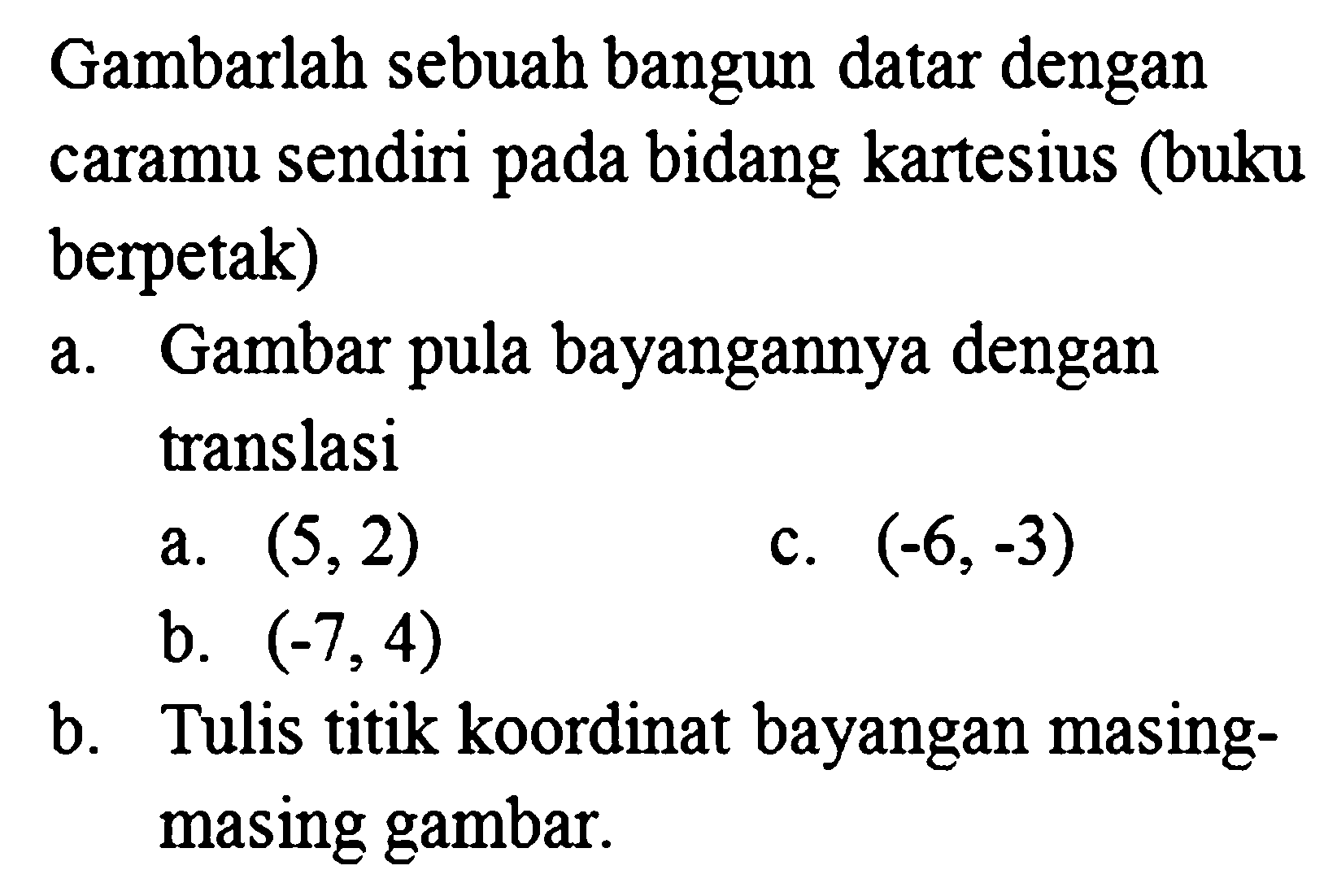 Gambarlah sebuah bangun datar dengan caramu sendiri pada bidang kartesius (buku berpetak)
a. Gambar pula bayangannya dengan translasi
a.  (5,2) 
c.  (-6,-3) 
b.  (-7,4) 
b. Tulis titik koordinat bayangan masingmasing gambar.