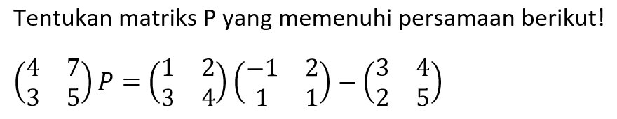 Tentukan matriks P yang memenuhi persamaan berikut! (4 7 3 5)P=(1 2 3 4)(-1 2 1 1)-(3 4 2 5)