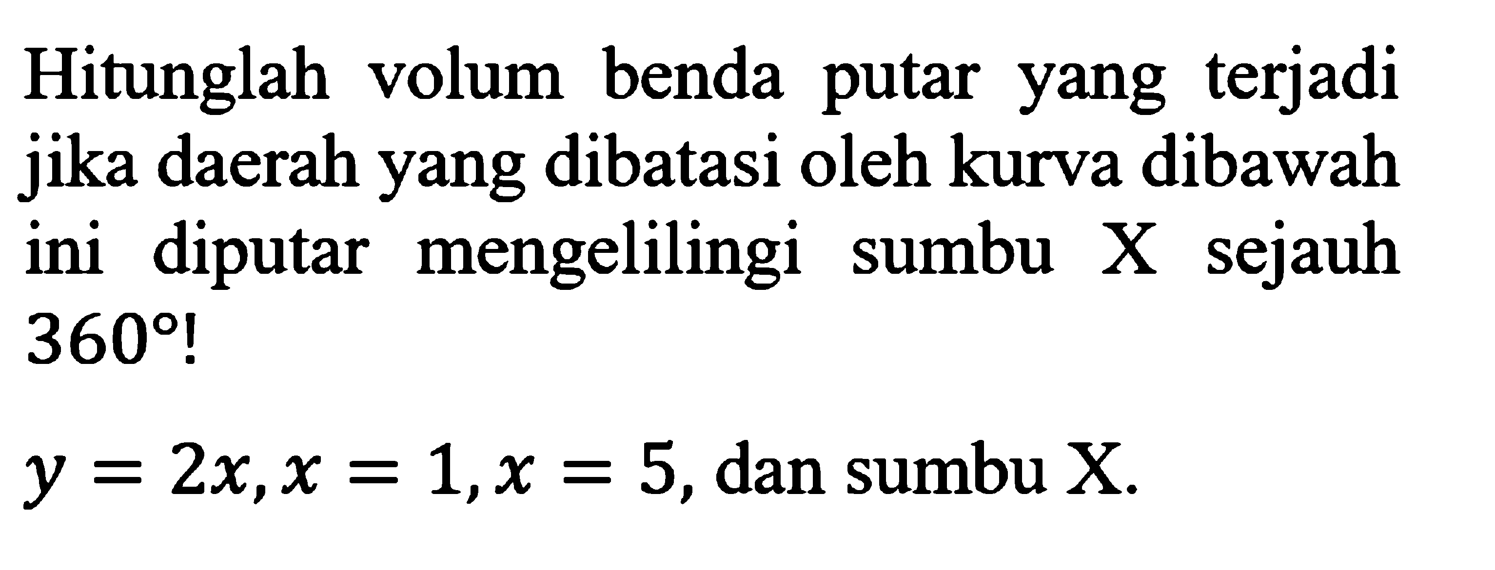 Hitunglah volum benda putar yang terjadi jika daerah yang dibatasi oleh kurva dibawah ini diputar mengelilingi sumbu  X  sejauh  360! y=2x, x=1, x=5, dan sumbu  X 