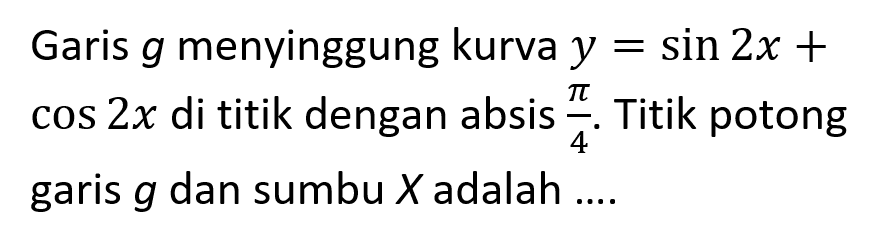 Garis g menyinggung kurva y = sin 2x + cos 2x di titik dengan absis pi/4. Titik potong garis g dan sumbu X adalah