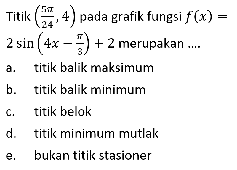 Titik ((5 pi)/24, 4) pada grafik fungsi f(x) = 2 sin (4x - pi/3) +2 merupakan a. titik balik maksimum b. titik balik minimum c. titik belok d. titik minimum mutlak e. bukan titik stasioner