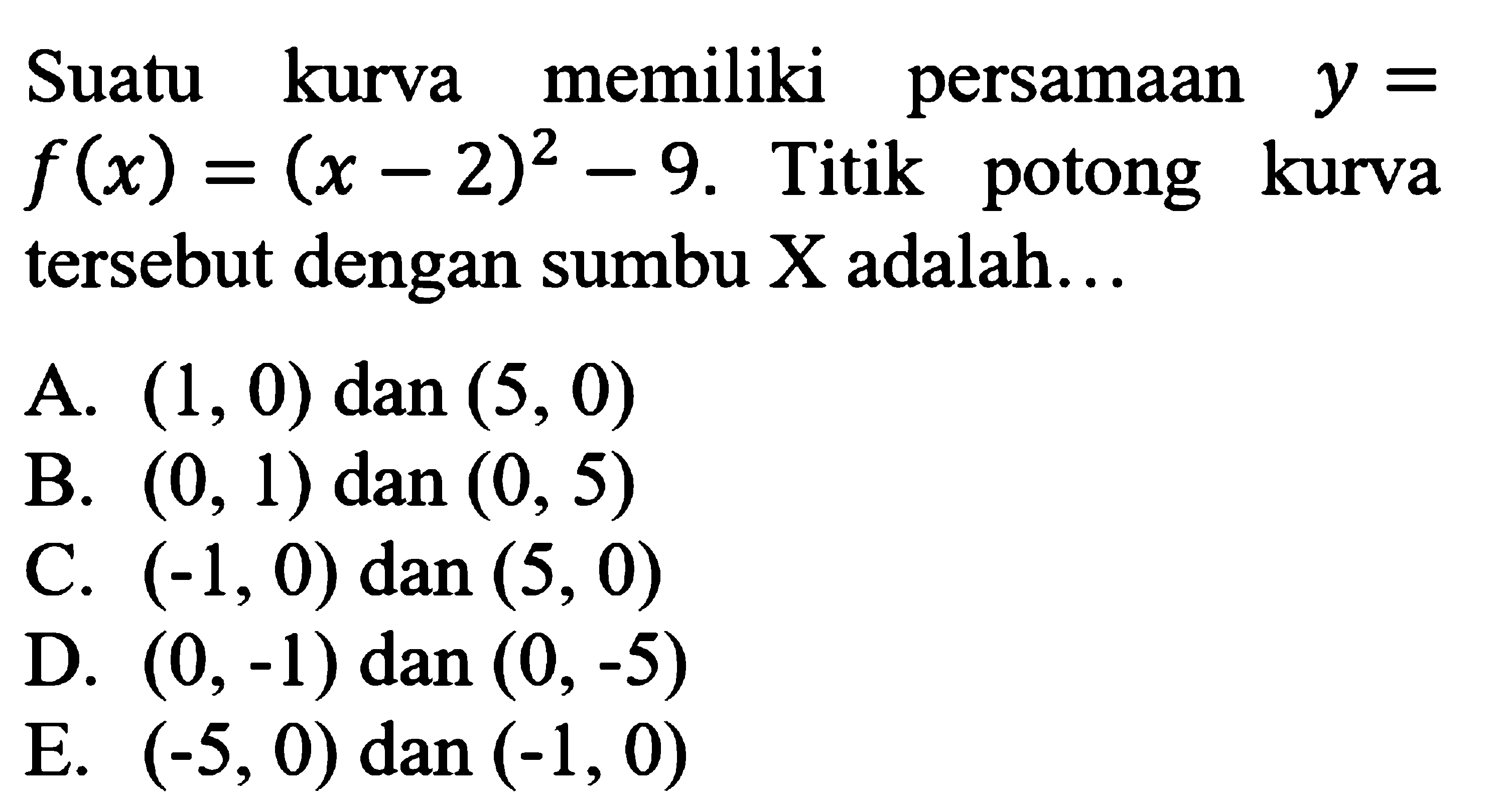 Suatu kurva memiliki persamaan f(x) = (x-2)^2 - 9. Titik potong kurva tersebut dengan sumbu X adala ... A. (1, 0) dan (5, 0) B. (0, 1) dan (0, 5) C. (-1, 0) dan (5, 0) D: (0, -1) dan (0, -5) E. (-5,0) dan (-1, 0)