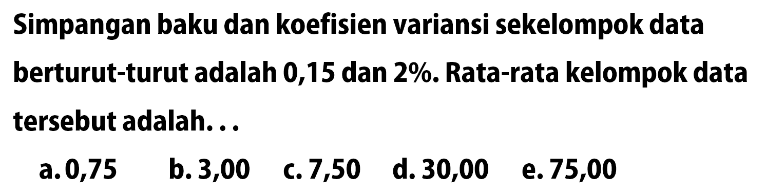 Simpangan baku dan koefisien variansi sekelompok data berturut-turut adalah 0,15 dan 2%. Rata-rata kelompok data tersebut adalah...