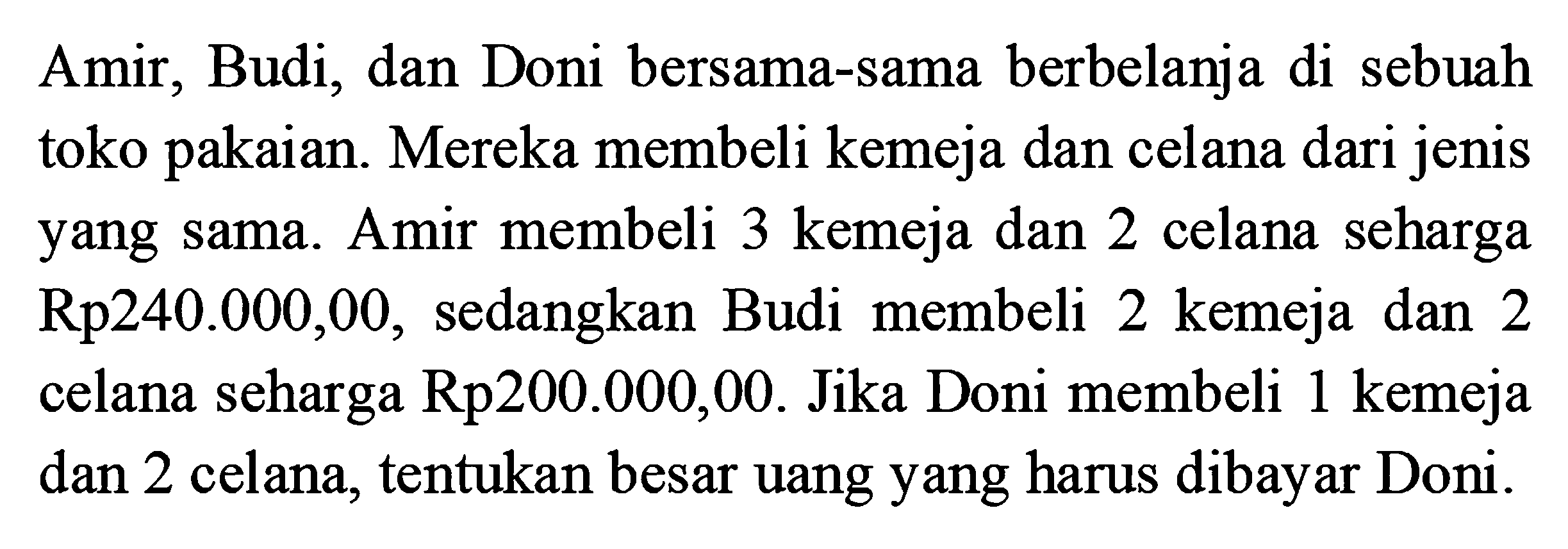 Amir, Budi, dan Doni bersama-sama berbelanja di sebuah toko pakaian. Mereka membeli kemeja dan celana dari jenis yang sama. Amir membeli 3 kemeja dan 2 celana seharga Rp240.000,00, sedangkan Budi membeli 2 kemeja dan 2 celana seharga Rp200.000,00. Jika Doni membeli 1 kemeja dan 2 celana, tentukan besar uang yang harus dibayar Doni.