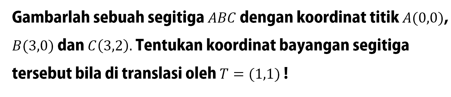 Gambarlah sebuah segitiga ABC dengan koordinat titik A(0, 0), B(3, 0) dan C(3, 2). Tentukan koordinat bayangan segitiga tersebut bila di translasi oleh T=(1, 1)! 