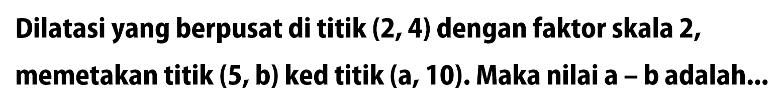 Dilatasi yang berpusat di titik  (2,4)  dengan faktor skala 2, memetakan titik  (5, b)  ked titik  (a, 10) . Maka nilai a - b adalah...