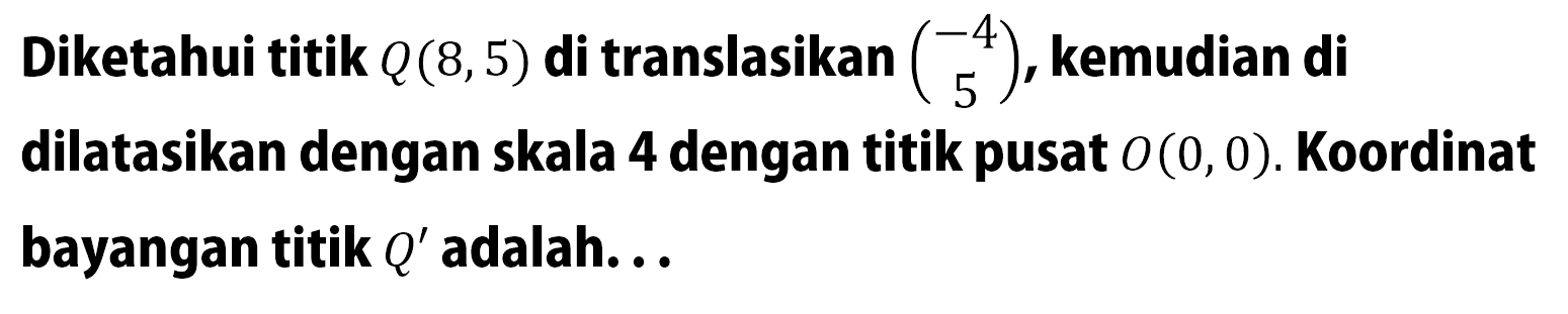 Diketahui titik Q(8, 5) di translasikan (-4 5), kemudian di dilatasikan dengan skala 4 dengan titik pusat O(0, 0). Koordinat bayangan titik Q' adalah... 