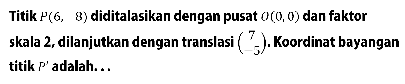 Titik P(6,-8) diditalasikan dengan pusat O(0,0) dan faktor skala 2, dilanjutkan dengan translasi (7 -5). Koordinat bayangan titik P' adalah ...