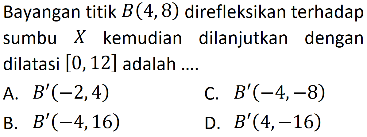 Bayangan titik B(4,8) direfleksikan terhadap sumbu X kemudian dilanjutkan dengan dilatasi [0,12] adalah .... 