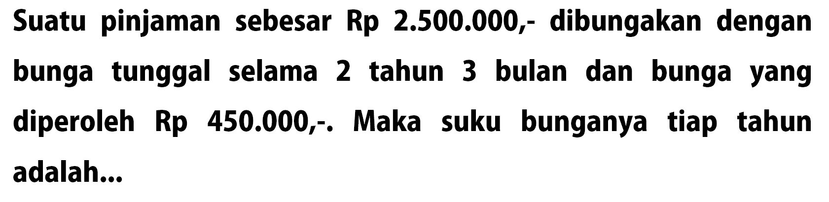 Suatu pinjaman sebesar Rp 2.500.000,- dibungakan dengan bunga tunggal selama 2 tahun 3 bulan dan bunga yang diperoleh Rp 450.000,-. Maka suku bunganya tiap tahun adalah...