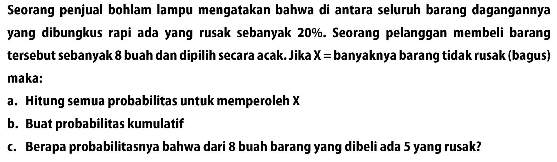 Seorang penjual bohlam lampu mengatakan bahwa di antara seluruh barang dagangannya yang dibungkus rapi ada yang rusak sebanyak 20%. Seorang pelanggan membeli barang tersebut sebanyak 8 buah dan dipilih secara acak. Jika X = banyaknya barang tidak rusak (bagus) maka: a. Hitung semua probabilitas untuk memperoleh X b. Buat probabilitas kumulatif c. Berapa probabilitasnya bahwa dari 8 buah barang yang dibeli ada 5 yang rusak? 