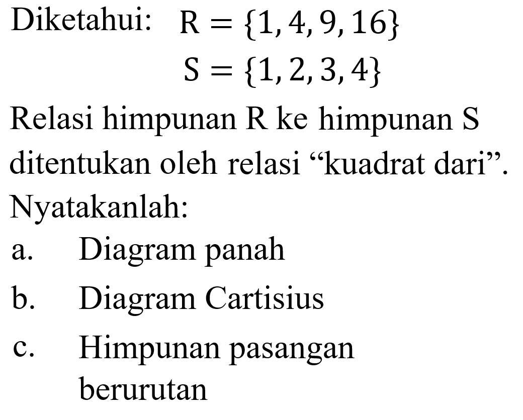 Diketahui: R = {1,4,9,16} S = {1,2,3,4} Relasi himpunan R ke himpunan $ ditentukan oleh relasi "kuadrat dari". Nyatakanlah: a. Diagram panah b. Diagram Cartisius c. Himpunan pasangan berurutan