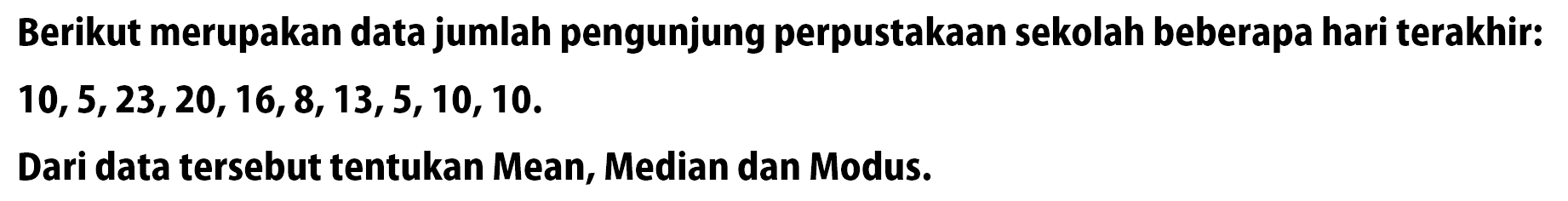 Berikut merupakan data jumlah pengunjung perpustakaan sekolah beberapa hari terakhir: 10,5,23,20,16,8,13,5,10,10. Dari data tersebut tentukan Mean, Median dan Modus.