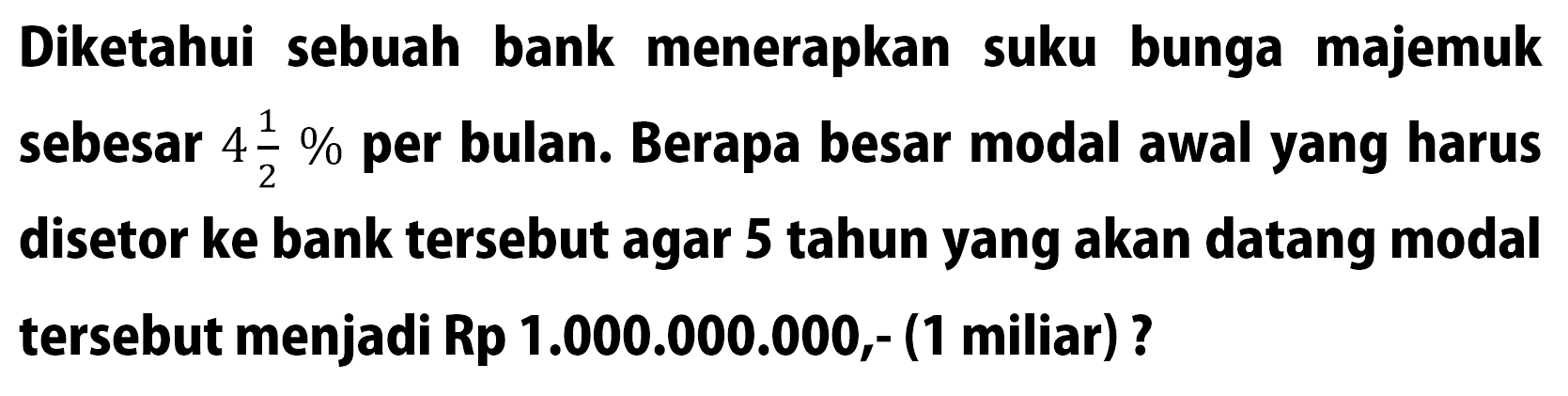 Diketahui sebuah bank menerapkan suku bunga majemuk sebesar  4 1/2 %  per bulan. Berapa besar modal awal yang harus disetor ke bank tersebut agar 5 tahun yang akan datang modal tersebut menjadi Rp1.000.000.000,- (1 miliar)?