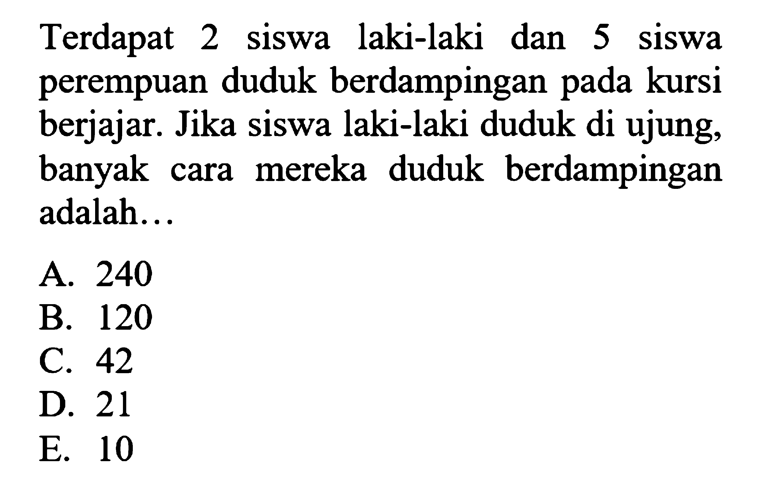 Terdapat 2 siswa laki-laki dan 5 siswa perempuan duduk berdampingan pada kursi berjajar. Jika siswa laki-laki duduk di ujung, banyak cara mereka duduk berdampingan adalah...A. 240B. 120C. 42D. 21E. 10