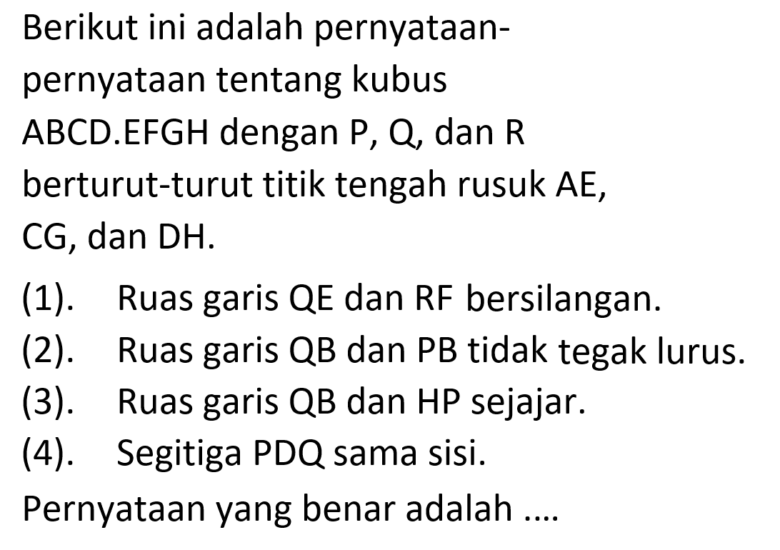 Berikut ini adalah pernyataan-pernyataan tentang kubus ABCD.EFGH dengan P, Q, dan R berturut-turut titik tengah rusuk AE, CG, dan DH: (1). Ruas garis QE dan RF bersilangan. (2). Ruas garis QB dan PB tidak tegak lurus (3). Ruas garis QB dan HP sejajar. (4) Segitiga PDQ sama sisi. Pernyataan yang benar adalah