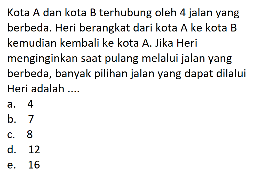 Kota  A  dan kota  B  terhubung oleh 4 jalan yang berbeda. Heri berangkat dari kota A ke kota B kemudian kembali ke kota A. Jika Heri menginginkan saat pulang melalui jalan yang berbeda, banyak pilihan jalan yang dapat dilalui Heri adalah ....
