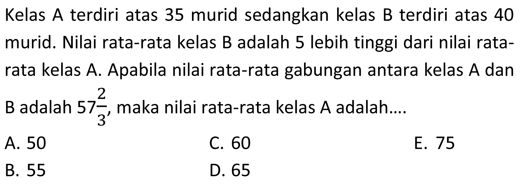 Kelas A terdiri atas 35 murid sedangkan kelas B terdiri atas 40 murid. Nilai rata-rata kelas B adalah 5 lebih tinggi dari nilai rata- rata kelas A. Apabila nilai rata-rata gabungan antara kelas A dan B adalah 57 2/3, maka nilai rata-rata kelas A adalah