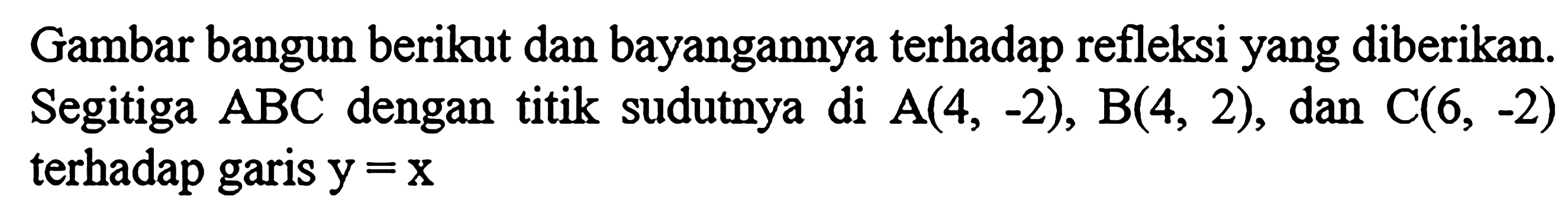 Gambar bangun berikut dan bayangannya terhadap refleksi yang diberikan.Segitiga  ABC  dengan titik sudutnya di  A(4, -2), B(4, 2), dan  C(6, -2)  terhadap garis  y=x 