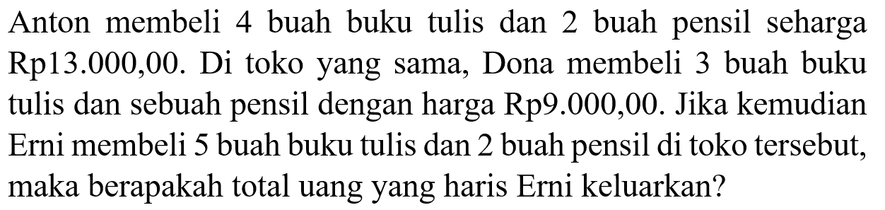 Anton  membeli 4 buah buku tulis  dan 2 buah pensil seharga Rp 13.000,00. Di toko yang sama, Dona membeli 3 buah buku tulis dan sebuah pensil dengan harga Rp9.000,00. Jika kemudian Erni membeli 5 buah buku tulis dan 2 buah pensil di toko tersebut, maka berapakah total uang yang haris Erni keluarkan?