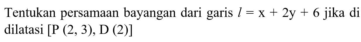 Tentukan persamaan bayangan dari garis l = x + 2y + 6 jika di dilatasi [P (2,3), D (2)]