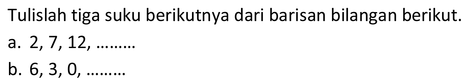 Tulislah tiga suku berikutnya dari barisan bilangan betikut. a. 2, 7, 12, .... b. 6, 3, 0, .....