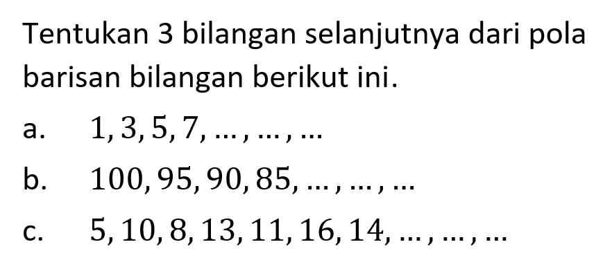 Tentukan 3 bilangan selanjutnya dari pola barisan bilangan berikut ini. a.  1,3,5,7, ..., ..., ... b.  100,95,90,85, ..., ..., ... c.  5,10,8,13,11,16,14, ..., ..., ... 