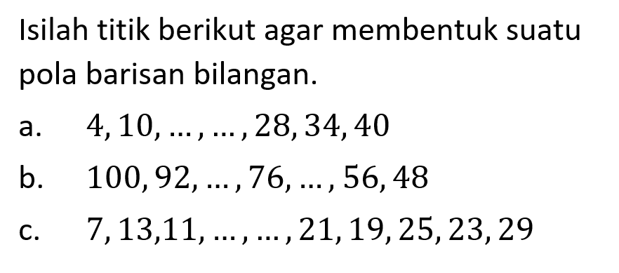 Isilah titik berikut agar membentuk suatu pola barisan bilangan. a.  4,10, ..., ..., 28,34,40 b.  100,92, ..., 76, ..., 56,48 c.  7,13,11, ..., ..., 21,19,25,23,29 