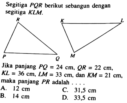 Segitiga PQR berikut sebangun dengan segitiga KLM.R P Q K L MJika panjang PQ=24 cm, QR=22 cm,KL=36 cm, LM=33 cm, dan KM=21 cm, maka panjang PR adalah ....