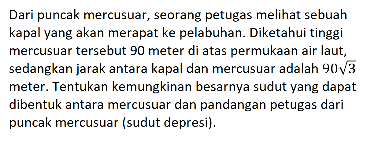 Dari puncak mercusuar, seorang petugas melihat sebuah kapal yang akan merapat ke pelabuhan. Diketahui tinggi mercusuar tersebut 90 meter di atas permukaan air laut, sedangkan jarak antara kapal dan mercusuar adalah  90 akar(3  meter. Tentukan kemungkinan besarnya sudut yang dapat dibentuk antara mercusuar dan pandangan petugas dari puncak mercusuar (sudut depresi).