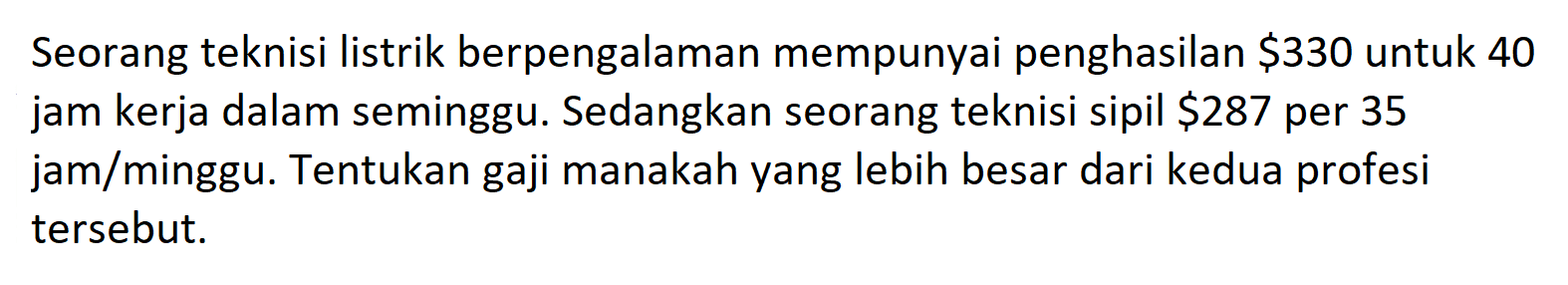 Seorang teknisi listrik berpengalaman mempunyai penghasilan $ 330 untuk 40 jam kerja dalam seminggu. Sedangkan seorang teknisi sipil $287 per 35 jam/minggu. Tentukan gaji manakah yang lebih besar dari kedua profesi tersebut.