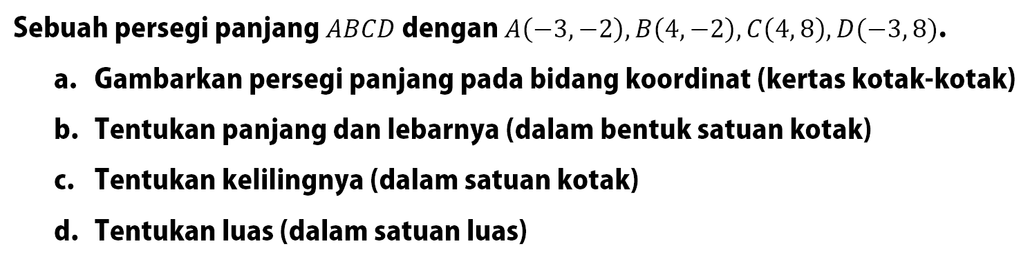 Sebuah persegi panjang ABCD dengan A(-3,-2),B(4,-2),€(4,8),D(-3,8). a. Gambarkan persegi panjang pada bidang koordinat (kertas kotak-kotak) b. Tentukan panjang dan lebarnya (dalam bentuk satuan kotak) c. Tentukan kelilingnya (dalam satuan kotak) d. Tentukan luas (dalam satuan luas)