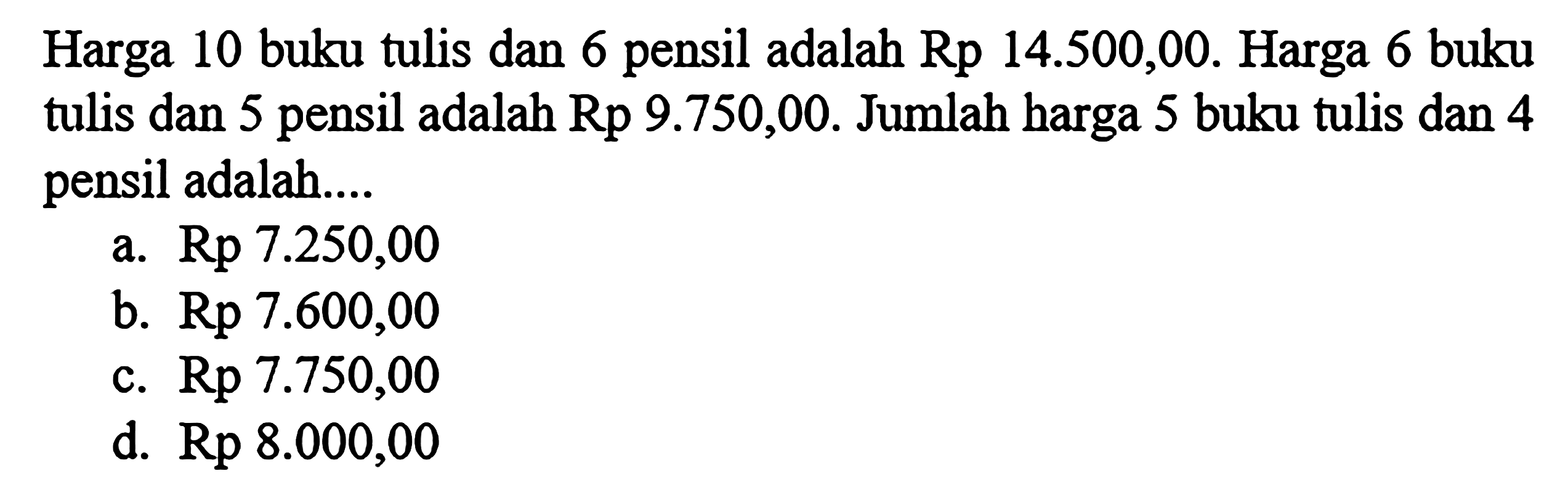 Harga 10 buku tulis dan 6 pensil adalah Rp 14.500,00. Harga 6 buku tulis dan 5 pensil adalah Rp 9.750,00. Jumlah harga 5 buku tulis dan 4 pensil adalah .... a. Rp 7.250,00 b. Rp 7.600,00 c. Rp 7.750,00 d. Rp 8.000,00