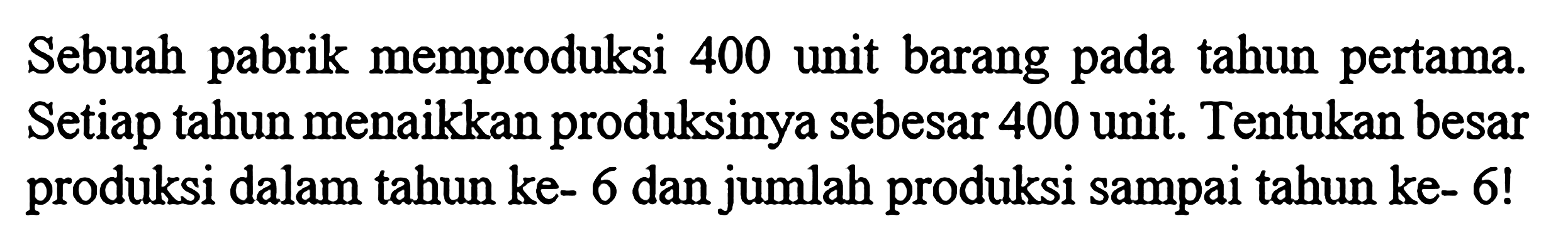 Sebuah pabrik memproduksi 400 unit barang pada tahun pertama. Setiap tahun menaikkan produksinya sebesar 400 unit. Tentukan besar produksi dalam tahun ke-6 dan jumlah produksi sampai tahun ke- 6!