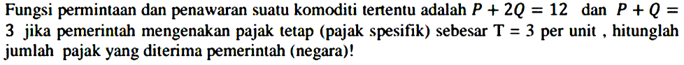 Fungsi permintaan dan penawaran suatu komoditi tertentu adalah  P+2Q=12  dan  P+Q=3 jika pemerintah mengenakan pajak tetap (pajak spesifik) sebesar  T=3  per unit , hitunglah jumlah pajak yang diterima pemerintah (negara)!