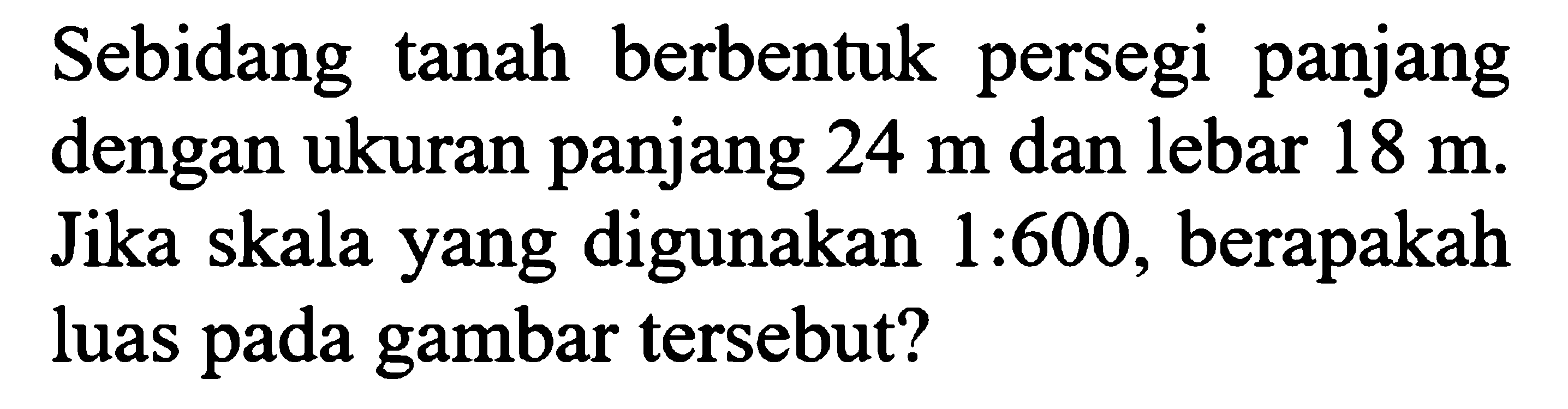 Sebidang tanah berbentuk persegi panjang dengan ukuran panjang 24 m dan lebar 18 m. Jika skala yang digunakan 1:600, berapakah luas pada gambar tersebut?