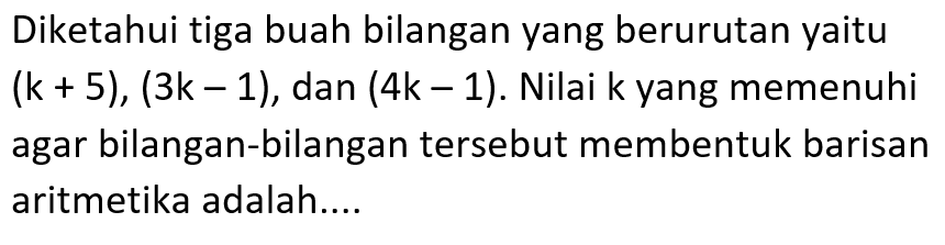 Diketahui tiga buah bilangan yang berurutan yaitu (k+5), (3k-1), dan (4k-1). Nilai k yang memenuhi agar bilangan-bilangan tersebut membentuk barisan aritmetika adalah....