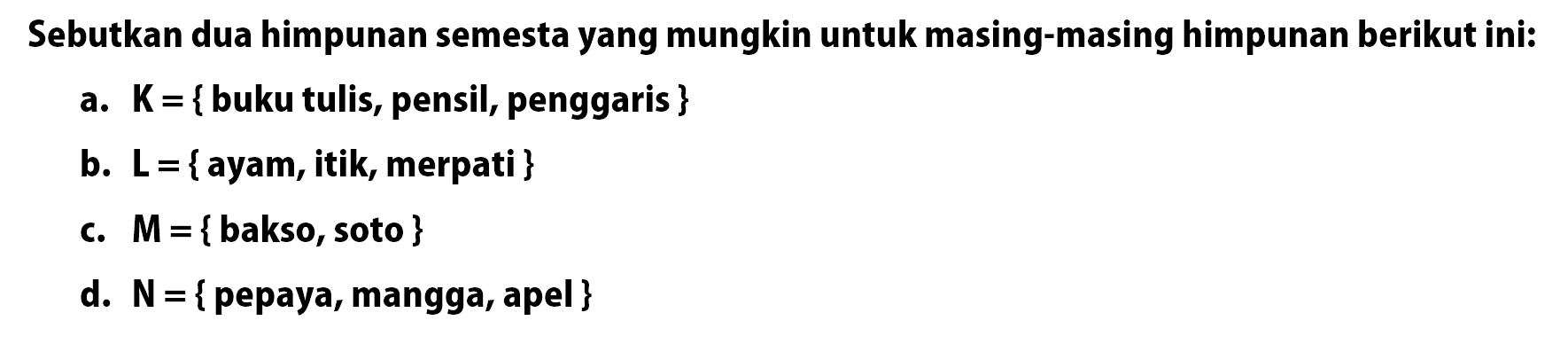 Sebutkan dua himpunan semesta yang mungkin untuk masing-masing himpunan berikut ini: a. K = {buku tulis, pensil, penggaris } b. L = {ayam, itiky merpati } c. M = {bakso, soto } d. N = {pepaya, mangga, apel }