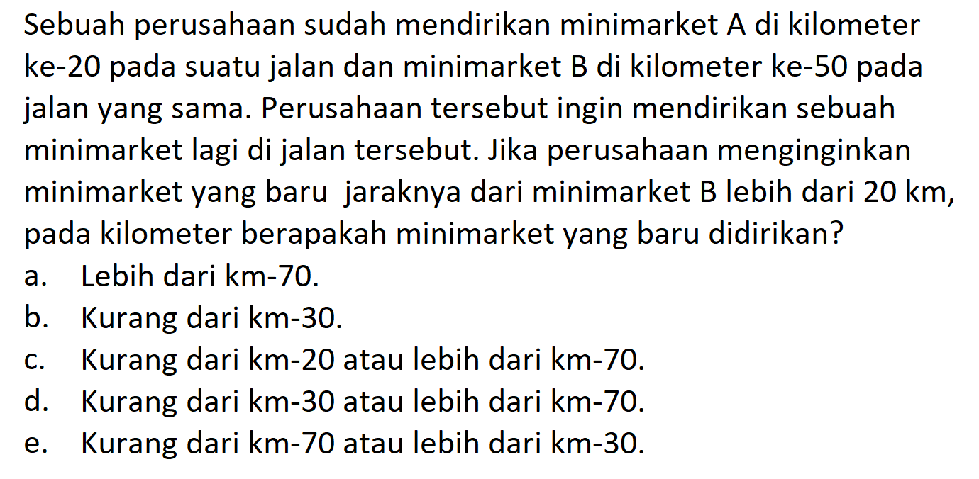 Sebuah perusahaan sudah mendirikan minimarket A di kilometer ke-20 pada suatu jalan dan minimarket B di kilometer ke-50 pada jalan yang sama. Perusahaan tersebut ingin mendirikan sebuah minimarket lagi di jalan tersebut. Jika perusahaan menginginkan minimarket yang baru jaraknya dari minimarket B lebih dari  20 km , pada kilometer berapakah minimarket yang baru didirikan?a. Lebih dari km-70. b. Kurang dari km-30. c. Kurang dari  km-20  atau lebih dari  km-70. d. Kurang dari  km-30  atau lebih dari  km-70. e. Kurang dari km-70 atau lebih dari km-30. 